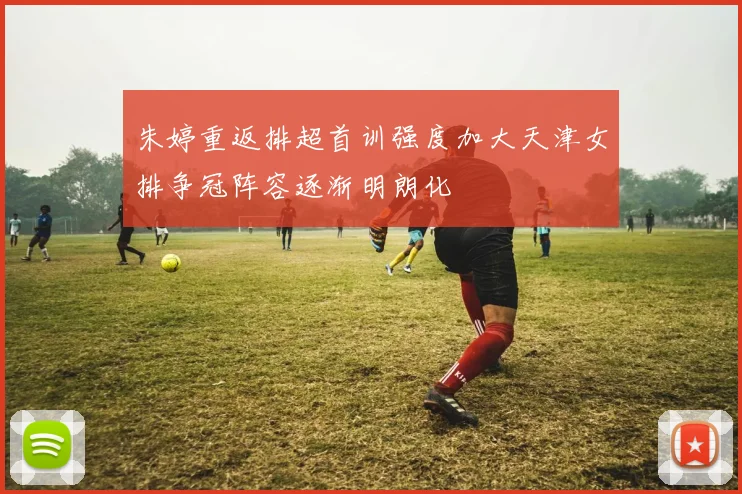 朱婷重返排超首训强度加大天津女排争冠阵容逐渐明朗化