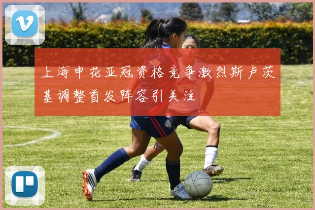 上海申花亚冠资格竞争激烈斯卢茨基调整首发阵容引关注
