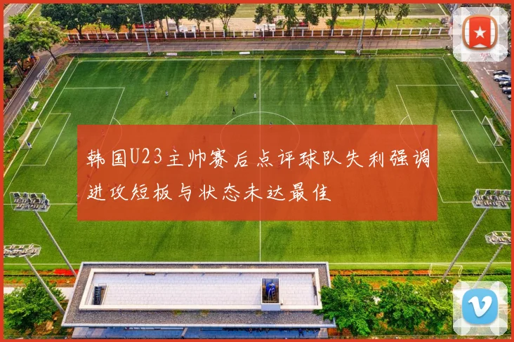 韩国U23主帅赛后点评球队失利强调进攻短板与状态未达最佳