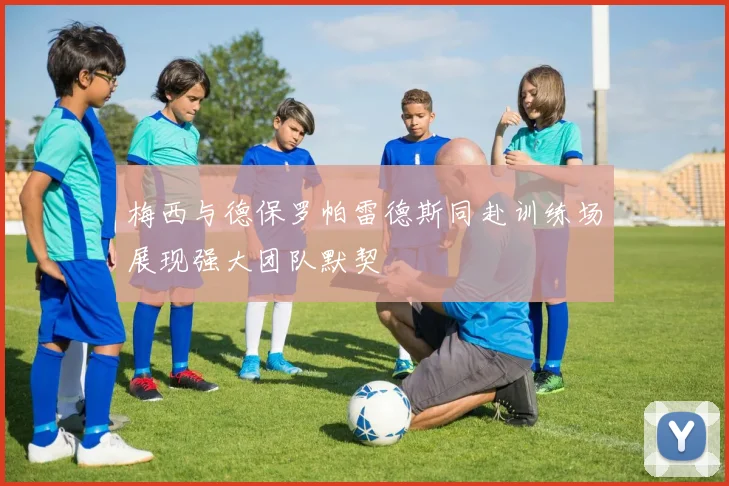 梅西与德保罗帕雷德斯同赴训练场展现强大团队默契