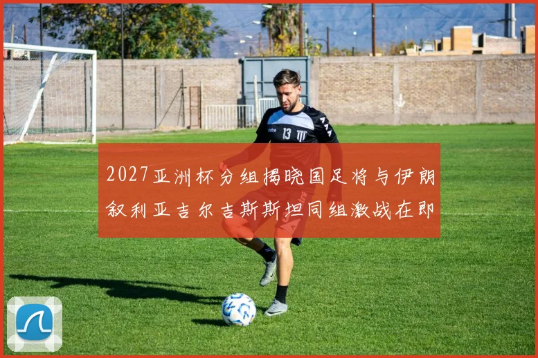 2027亚洲杯分组揭晓国足将与伊朗叙利亚吉尔吉斯斯坦同组激战在即