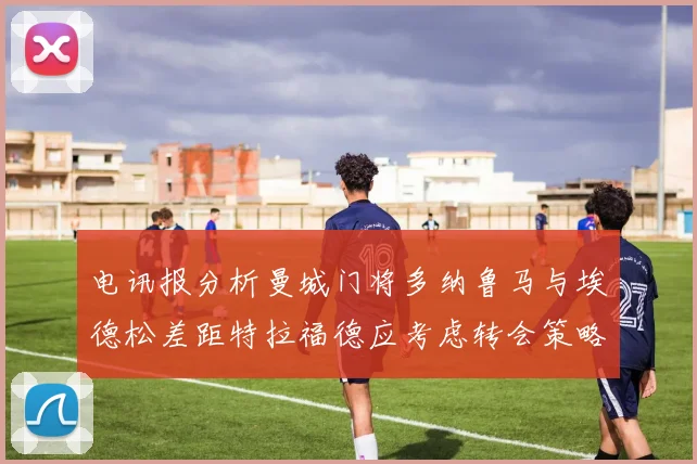 电讯报分析曼城门将多纳鲁马与埃德松差距特拉福德应考虑转会策略