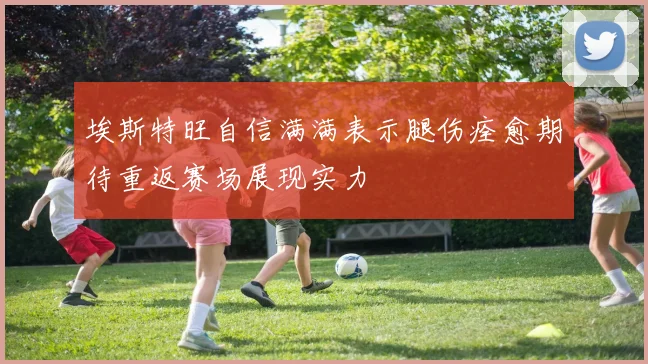 埃斯特旺自信满满表示腿伤痊愈期待重返赛场展现实力