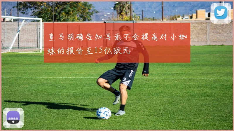 皇马明确告知马竞不会提高对小蜘蛛的报价至15亿欧元