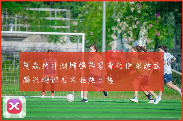 阿森纳计划增强阵容曾对伊尔迪兹感兴趣但尤文拒绝出售