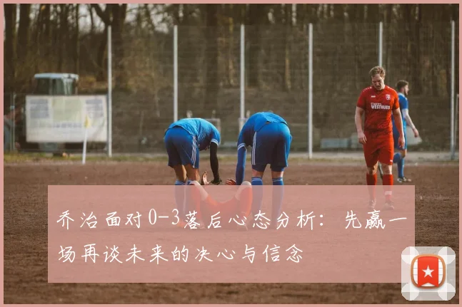 乔治面对0-3落后心态分析：先赢一场再谈未来的决心与信念