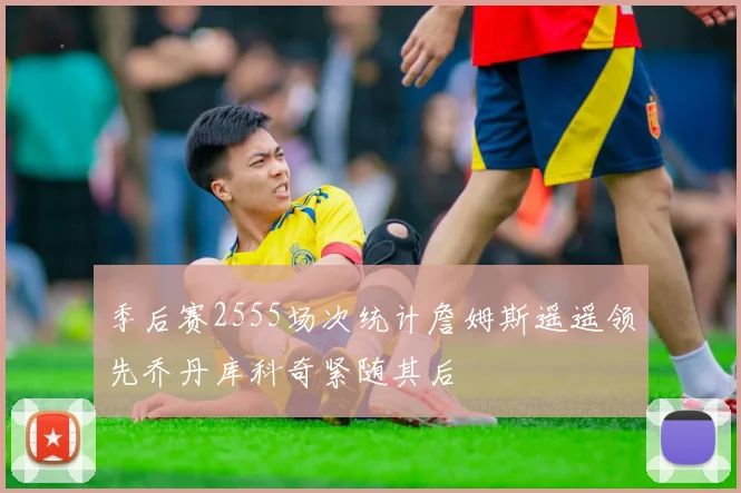 季后赛2555场次统计詹姆斯遥遥领先乔丹库科奇紧随其后