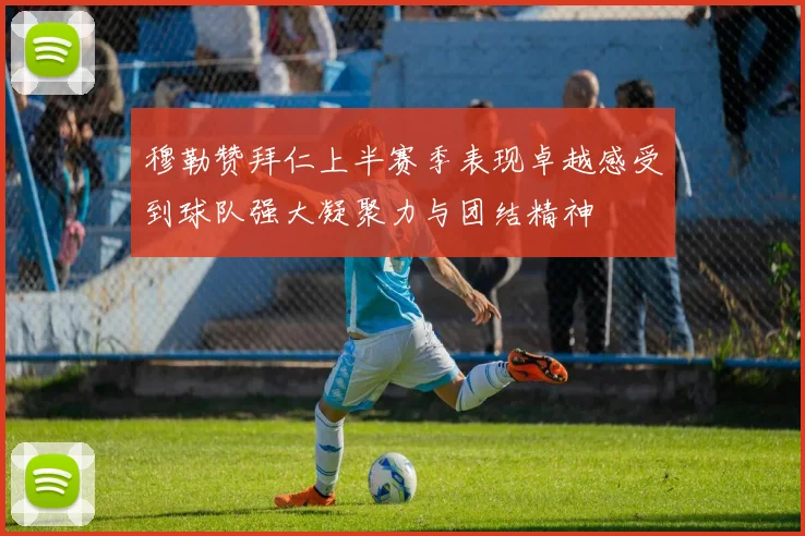 穆勒赞拜仁上半赛季表现卓越感受到球队强大凝聚力与团结精神