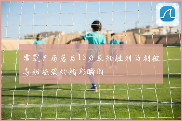 雷霆开局落后15分反转胜利马刺被毒奶逆袭的精彩瞬间