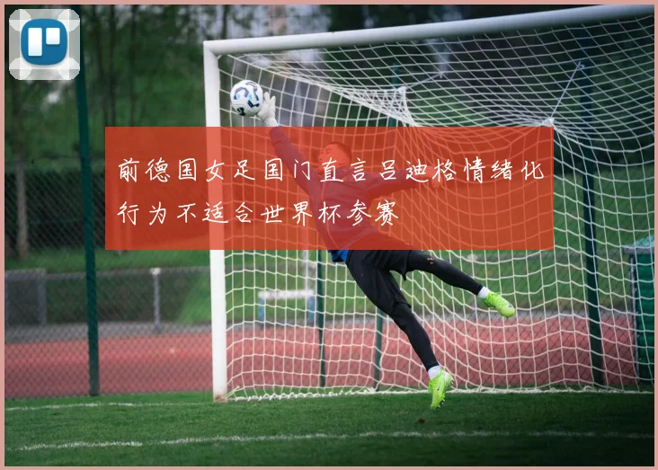 前德国女足国门直言吕迪格情绪化行为不适合世界杯参赛