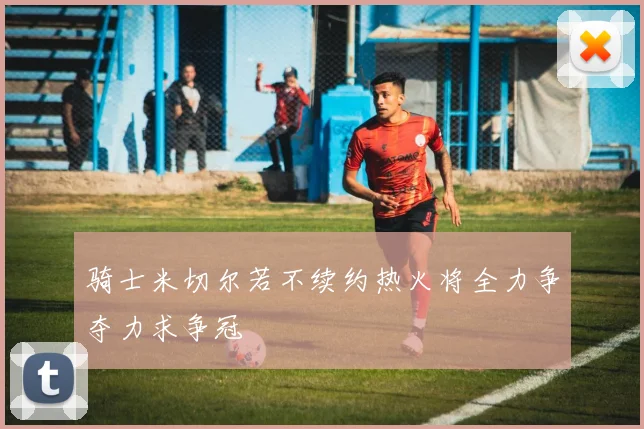 骑士米切尔若不续约热火将全力争夺力求争冠