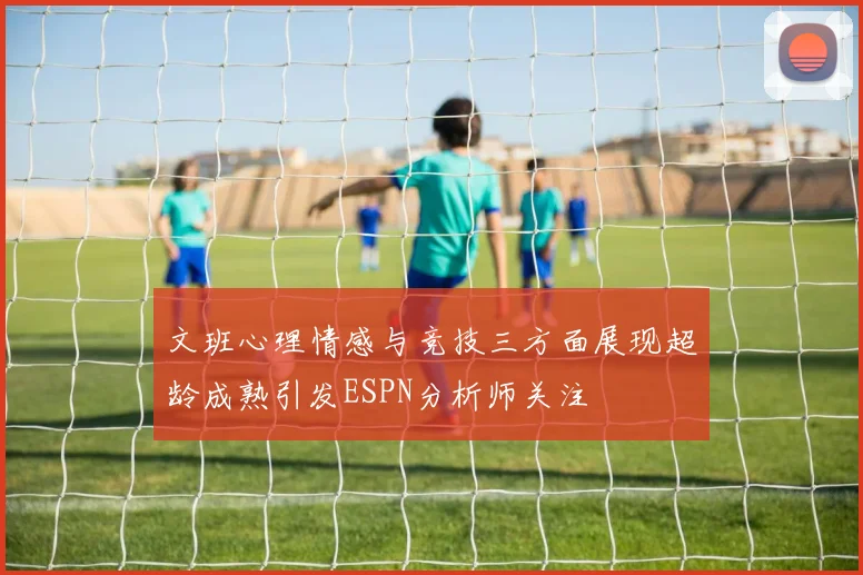 文班心理情感与竞技三方面展现超龄成熟引发ESPN分析师关注