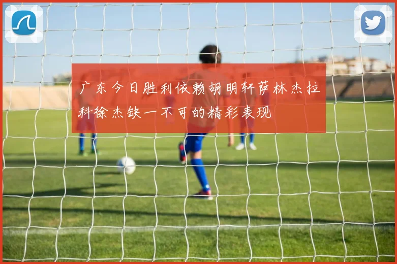 广东今日胜利依赖胡明轩萨林杰拉科徐杰缺一不可的精彩表现