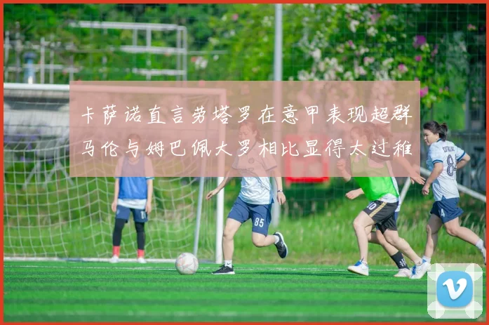 卡萨诺直言劳塔罗在意甲表现超群马伦与姆巴佩大罗相比显得太过稚嫩
