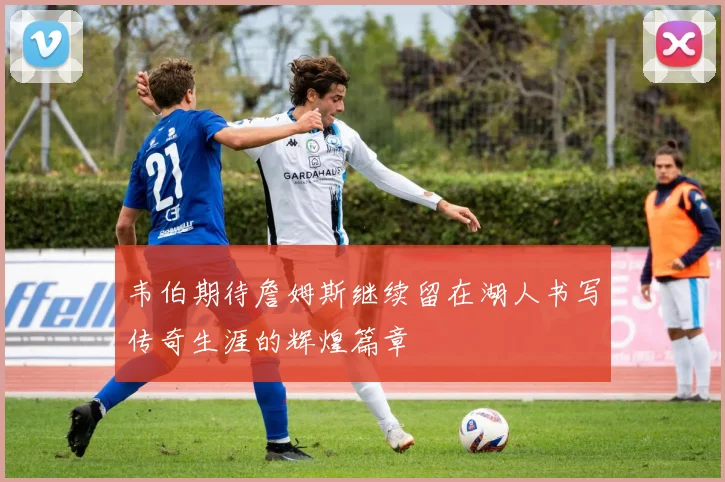 韦伯期待詹姆斯继续留在湖人书写传奇生涯的辉煌篇章