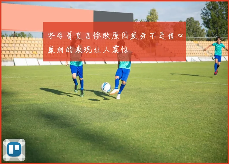 字母哥直言惨败原因疲劳不是借口康利的表现让人震惊