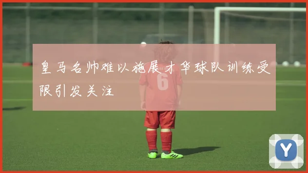 皇马名帅难以施展才华球队训练受限引发关注