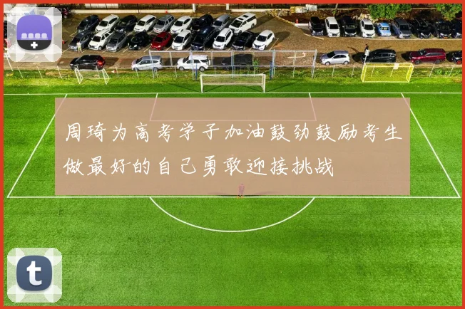 周琦为高考学子加油鼓劲鼓励考生做最好的自己勇敢迎接挑战