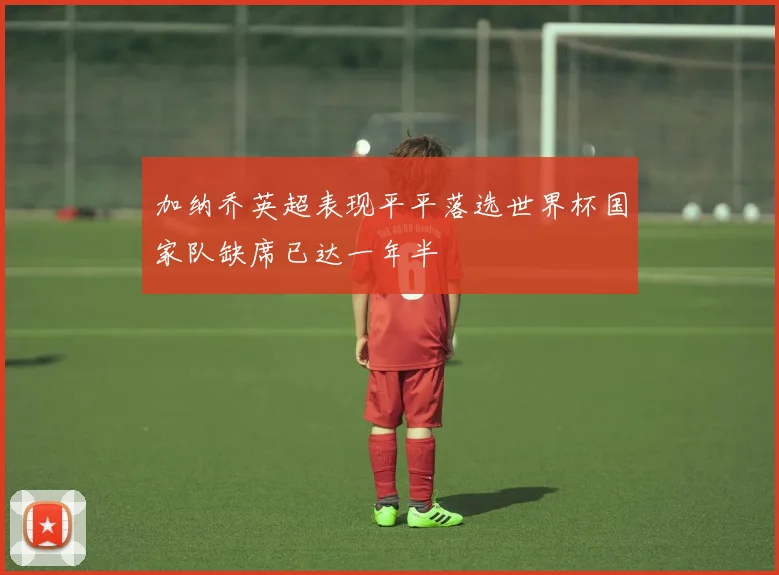 加纳乔英超表现平平落选世界杯国家队缺席已达一年半