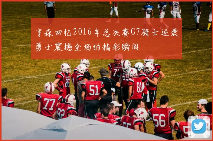 亨森回忆2016年总决赛G7骑士逆袭勇士震撼全场的精彩瞬间